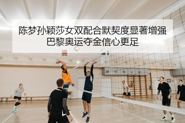 陈梦孙颖莎女双配合默契度显著增强 巴黎奥运夺金信心更足